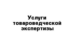 Услуги товароведческой экспертизы